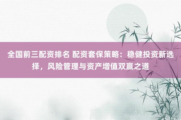 全国前三配资排名 配资套保策略：稳健投资新选择，风险管理与资产增值双赢之道